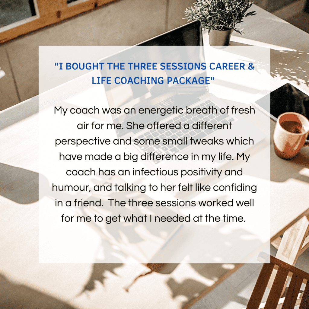 I bought the three sessions career & life coaching package

My coach was an energetic breath of fresh air for me. She offered a different perspective and some small tweaks which have made a big difference in my life. Nikki has infectious positivity and humour and talking to her felt like confiding in a friend. The three sessions worked well for me to get what I needed at that time.