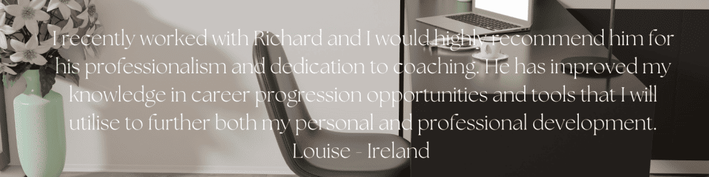 I recently worked with Richard and I would highly recommend him for his professionalism and dedication to coaching. He has improved my knowledge in career progression opportunities and tools that I will utilise to further both my personal and professional development. Louise - Ireland