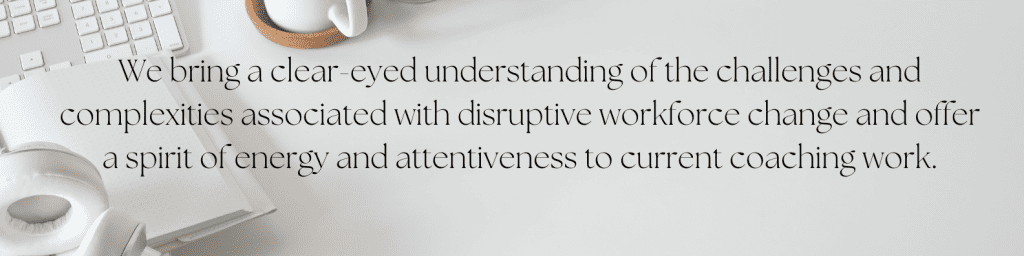 We bring a clear-eyed understanding of the challenges and complexities associated with disruptive workforce change and offer a spirit of energy and attentiveness to current coaching work.